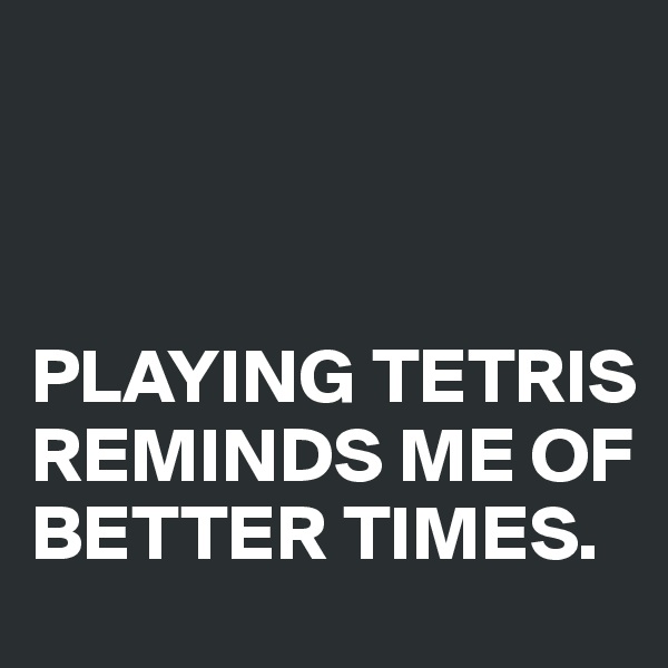 



PLAYING TETRIS REMINDS ME OF BETTER TIMES.