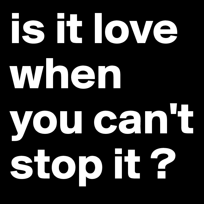 is it love when you can't stop it ?