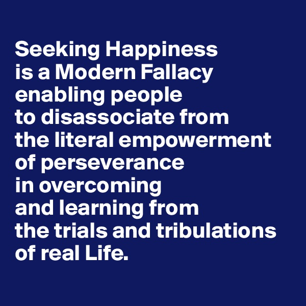 
Seeking Happiness 
is a Modern Fallacy enabling people 
to disassociate from 
the literal empowerment 
of perseverance 
in overcoming 
and learning from 
the trials and tribulations 
of real Life.

