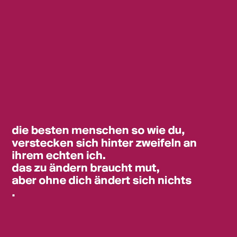 








die besten menschen so wie du,
verstecken sich hinter zweifeln an ihrem echten ich.
das zu ändern braucht mut,
aber ohne dich ändert sich nichts
.

