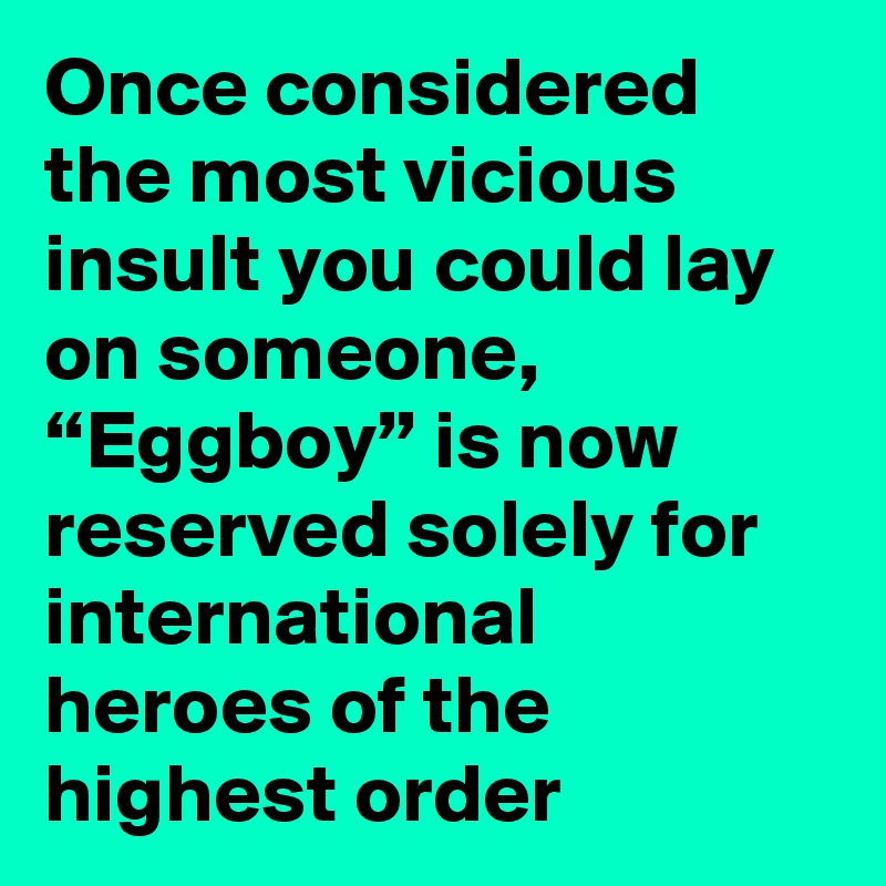 Once considered the most vicious insult you could lay on someone, “Eggboy” is now reserved solely for international heroes of the highest order