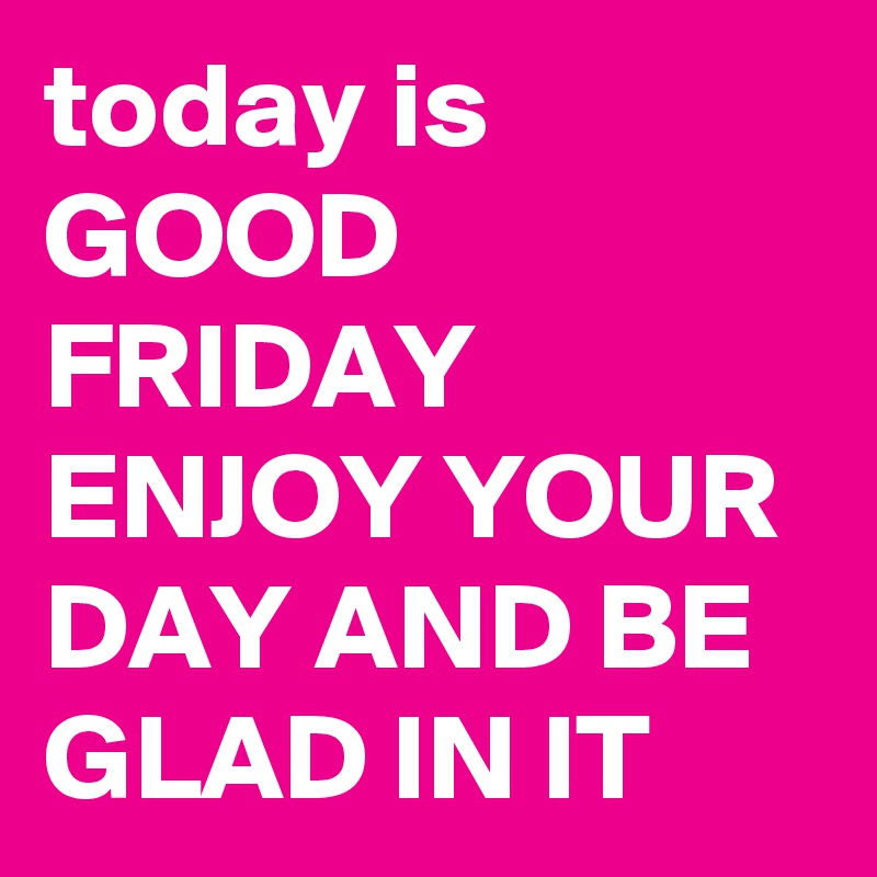 today is GOOD FRIDAY ENJOY YOUR DAY AND BE GLAD IN IT