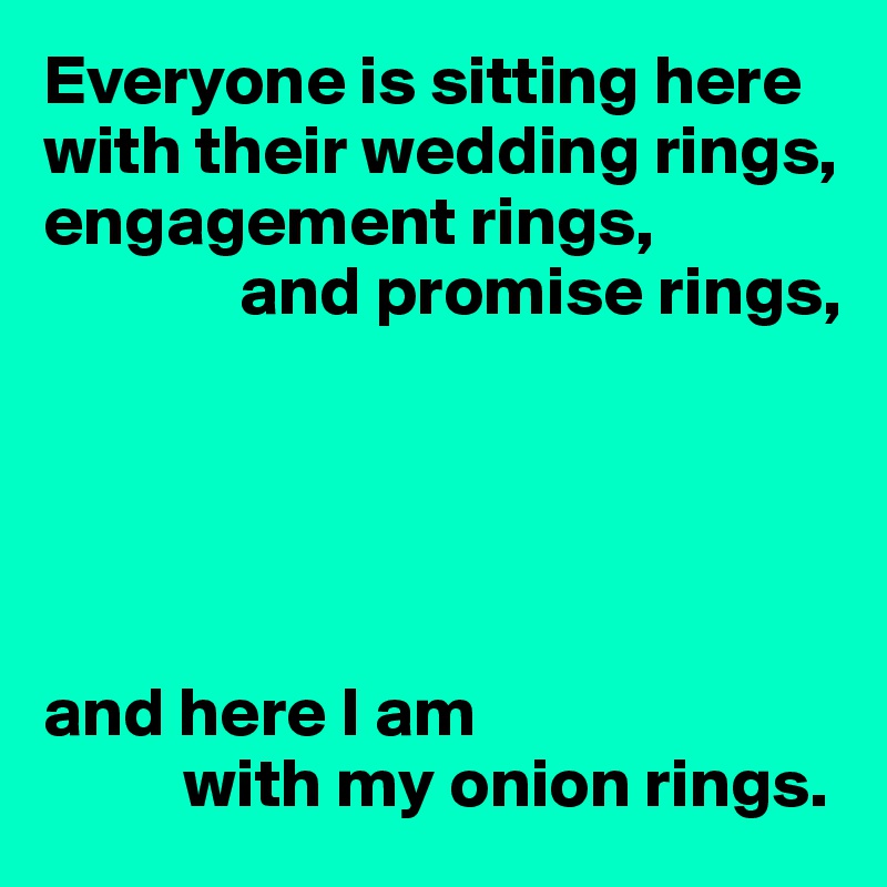 Everyone is sitting here with their wedding rings, engagement rings, 
              and promise rings,





and here I am
          with my onion rings.
