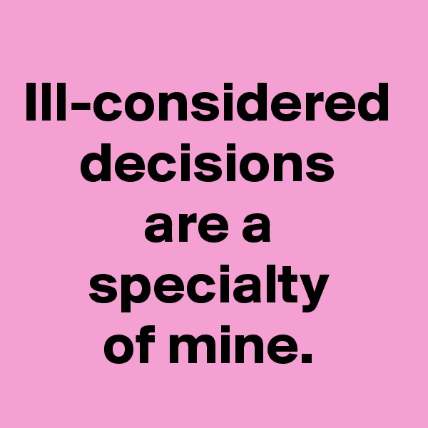 Ill-considered decisions
are a specialty
of mine.