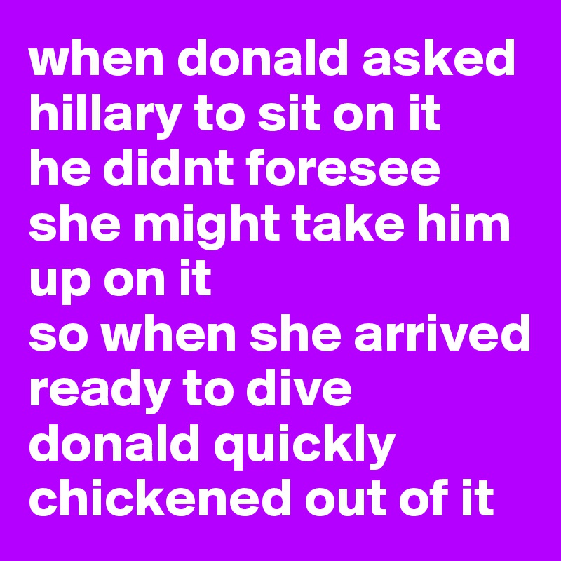 when donald asked hillary to sit on it
he didnt foresee she might take him up on it
so when she arrived
ready to dive
donald quickly chickened out of it