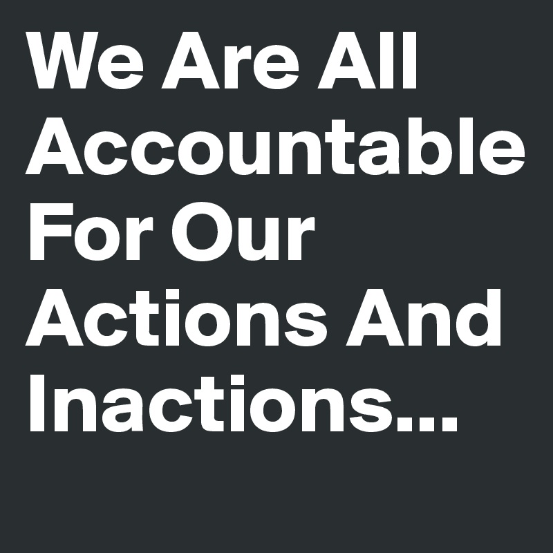 We Are All Accountable 
For Our Actions And Inactions...