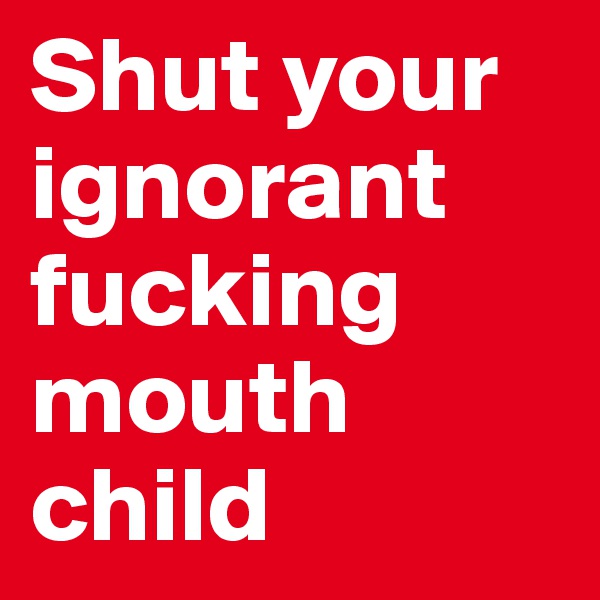 Shut your ignorant fucking mouth child