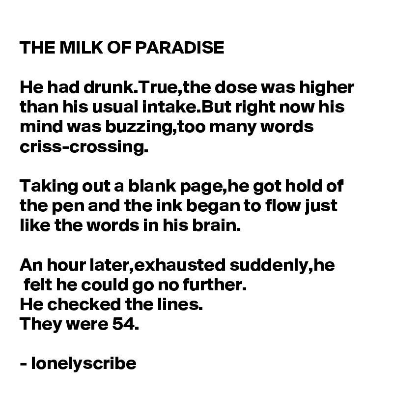 THE MILK OF PARADISE 

He had drunk.True,the dose was higher than his usual intake.But right now his mind was buzzing,too many words criss-crossing.

Taking out a blank page,he got hold of the pen and the ink began to flow just like the words in his brain.

An hour later,exhausted suddenly,he
 felt he could go no further.
He checked the lines.
They were 54.

- lonelyscribe