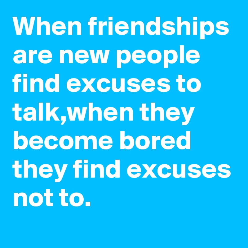 When friendships are new people find excuses to talk,when they become bored they find excuses not to.