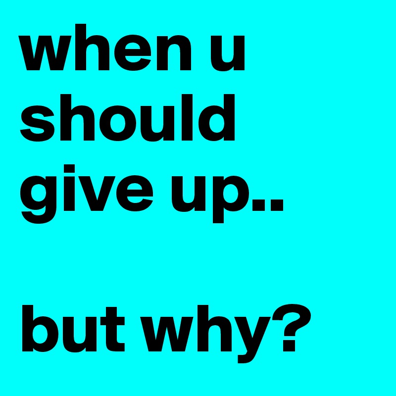 when u should give up.. 

but why? 