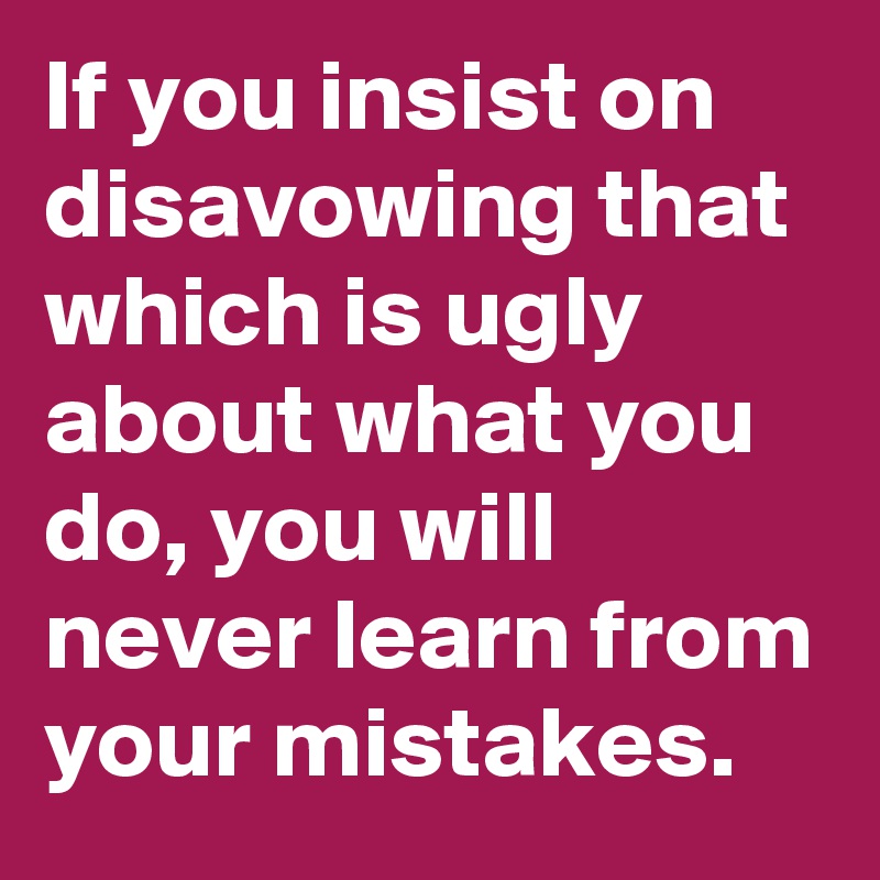 If you insist on disavowing that which is ugly about what you do, you will never learn from your mistakes. 