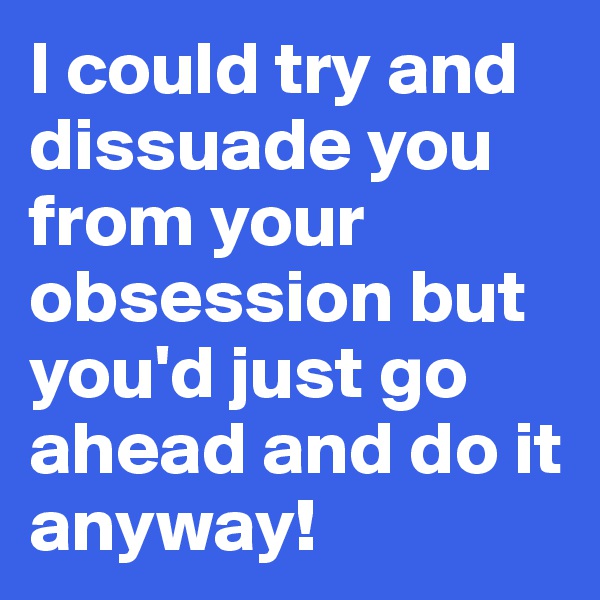 I could try and dissuade you from your obsession but you'd just go ahead and do it anyway!