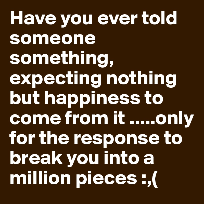 Have you ever told someone something, expecting nothing but happiness to come from it .....only for the response to break you into a million pieces :,(