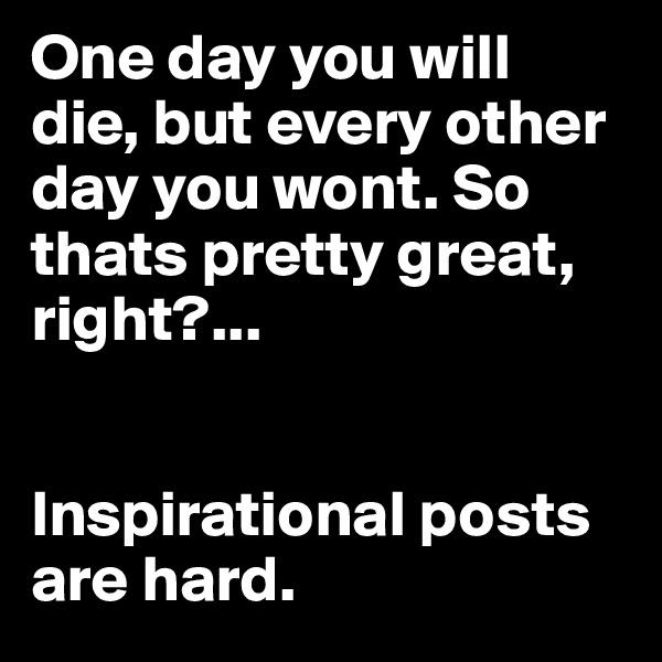 One day you will die, but every other day you wont. So thats pretty great, right?... 


Inspirational posts are hard.