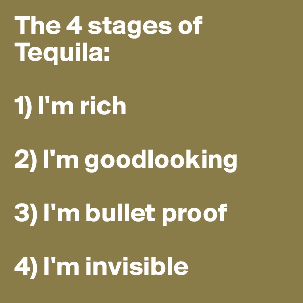 The 4 stages of Tequila:

1) I'm rich

2) I'm goodlooking

3) I'm bullet proof

4) I'm invisible