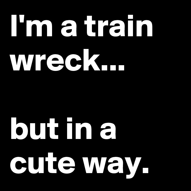 I'm a train wreck...

but in a cute way.