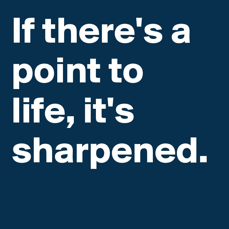 If there's a point to life, it's sharpened.