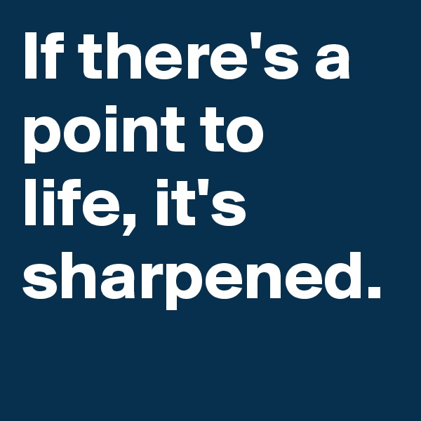 If there's a point to life, it's sharpened.