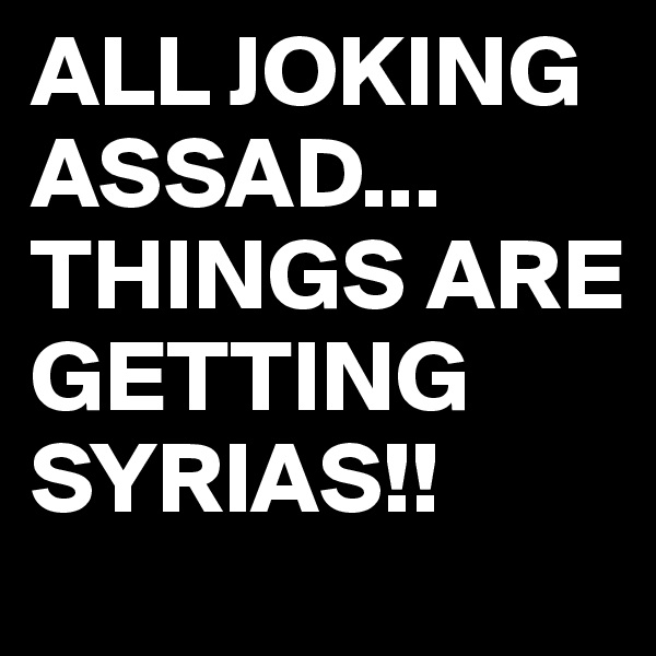 ALL JOKING ASSAD...
THINGS ARE GETTING
SYRIAS!!