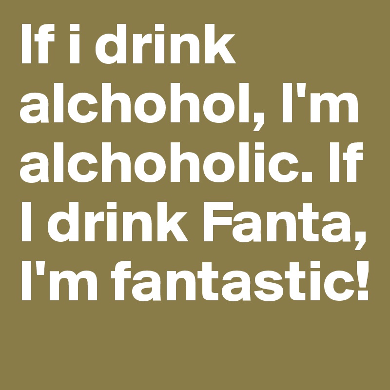 If i drink alchohol, I'm alchoholic. If I drink Fanta, I'm fantastic!