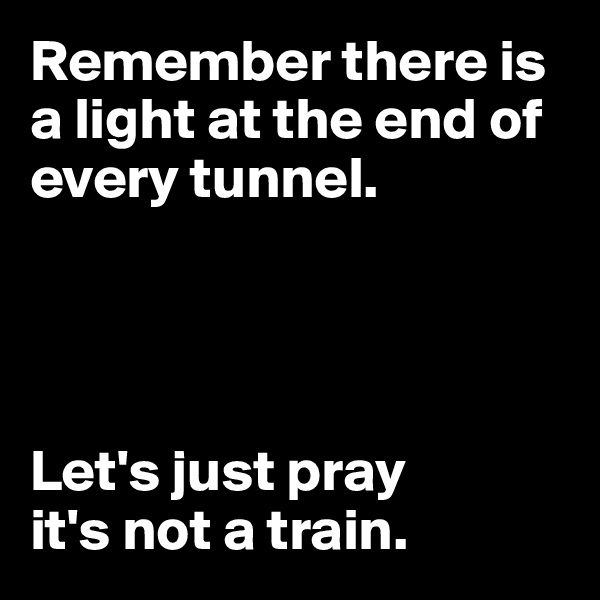 Remember there is 
a light at the end of 
every tunnel. 




Let's just pray 
it's not a train. 