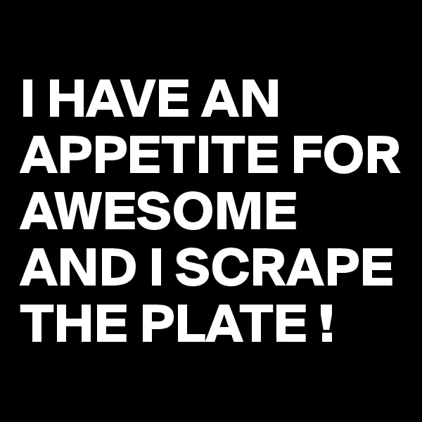 
I HAVE AN APPETITE FOR AWESOME AND I SCRAPE THE PLATE !