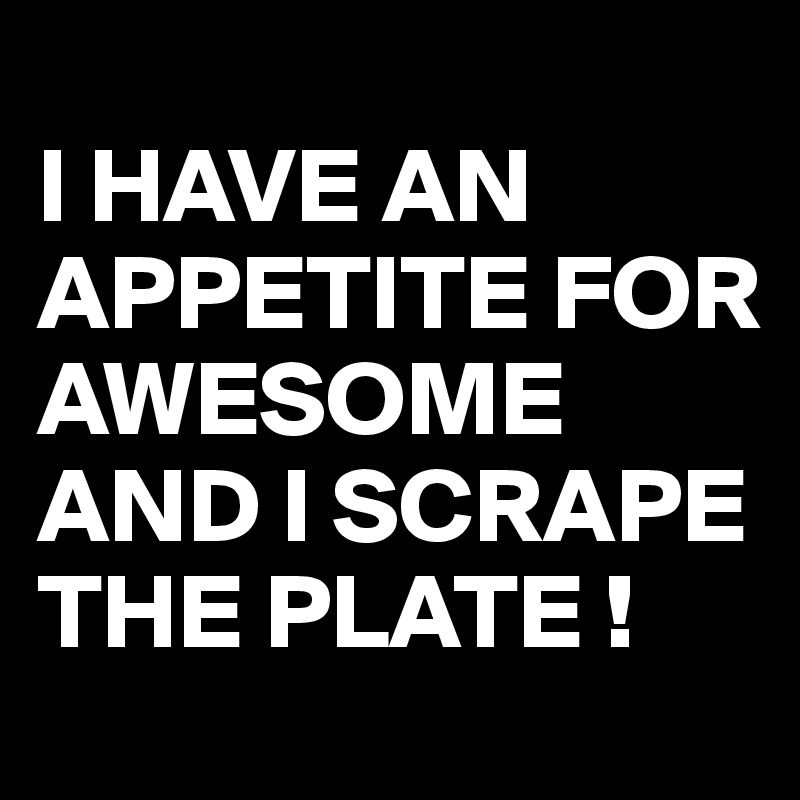 
I HAVE AN APPETITE FOR AWESOME AND I SCRAPE THE PLATE !