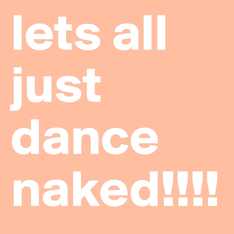 lets all just dance naked!!!!