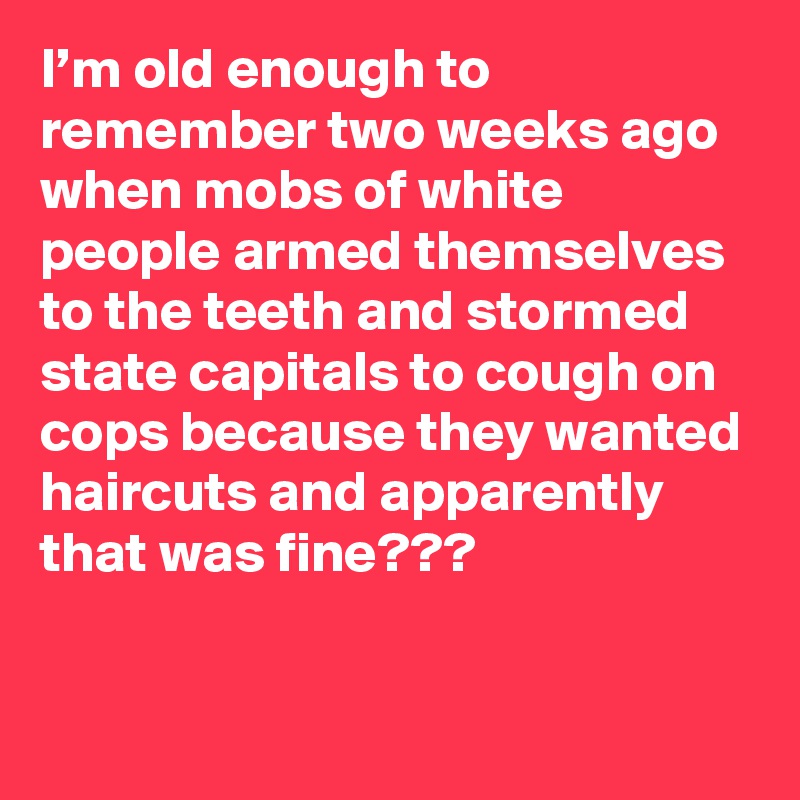 I’m old enough to remember two weeks ago when mobs of white people armed themselves to the teeth and stormed state capitals to cough on cops because they wanted haircuts and apparently that was fine???