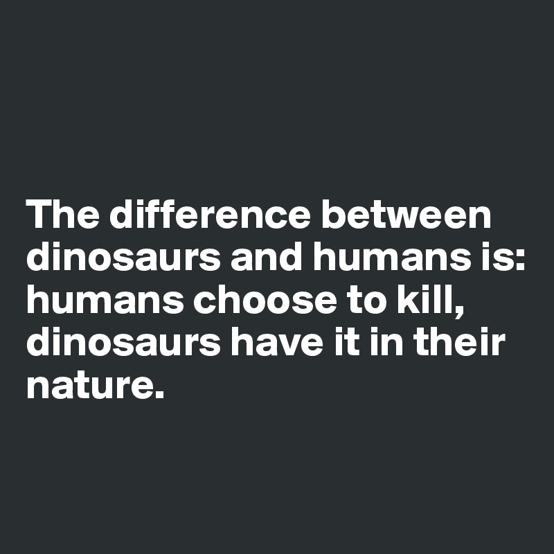 



The difference between dinosaurs and humans is:
humans choose to kill, dinosaurs have it in their nature.

