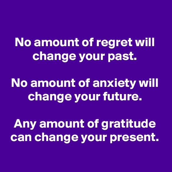 

No amount of regret will change your past.

No amount of anxiety will change your future.

Any amount of gratitude can change your present.
