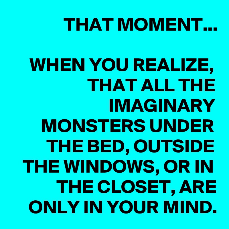 THAT MOMENT...

WHEN YOU REALIZE, THAT ALL THE IMAGINARY MONSTERS UNDER THE BED, OUTSIDE THE WINDOWS, OR IN THE CLOSET, ARE ONLY IN YOUR MIND.