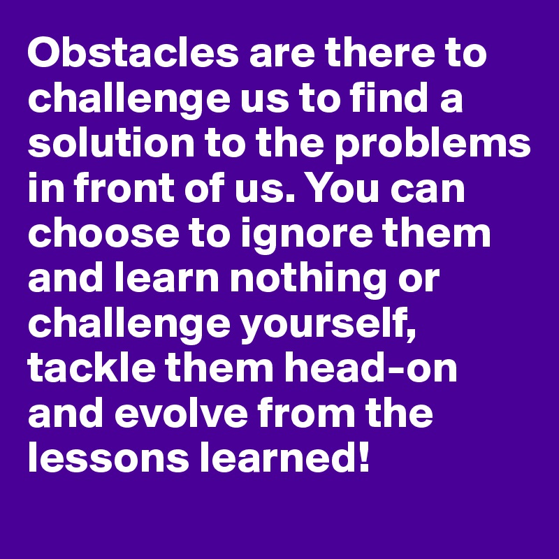 Obstacles are there to challenge us to find a solution to the problems in front of us. You can choose to ignore them and learn nothing or challenge yourself, tackle them head-on and evolve from the lessons learned!