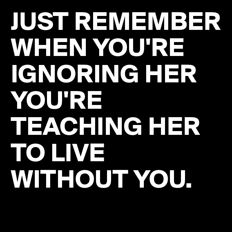JUST REMEMBER WHEN YOU'RE IGNORING HER YOU'RE TEACHING HER TO LIVE WITHOUT YOU.