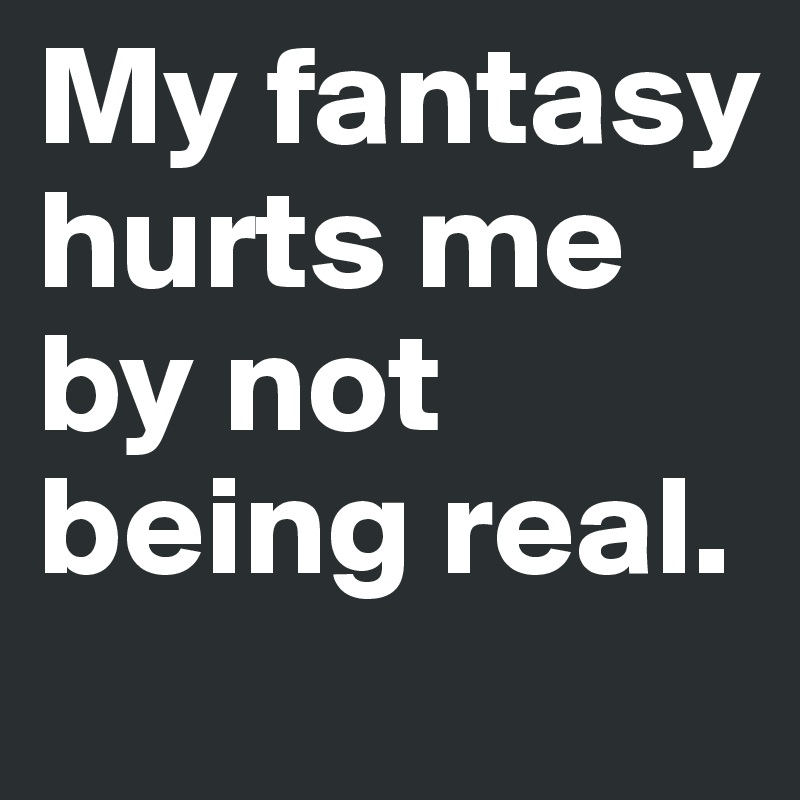 My fantasy hurts me by not being real.