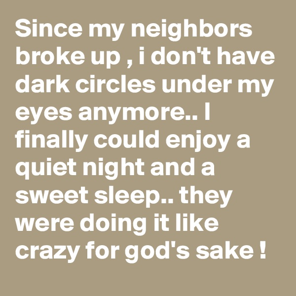 Since my neighbors broke up , i don't have dark circles under my eyes anymore.. I finally could enjoy a quiet night and a sweet sleep.. they were doing it like crazy for god's sake !