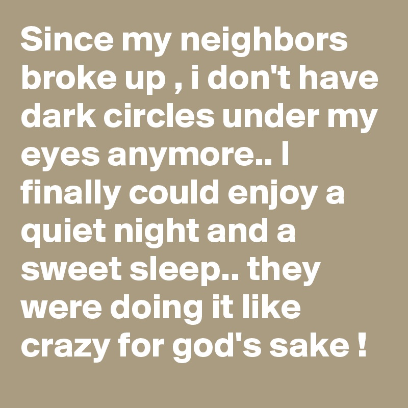 Since my neighbors broke up , i don't have dark circles under my eyes anymore.. I finally could enjoy a quiet night and a sweet sleep.. they were doing it like crazy for god's sake !