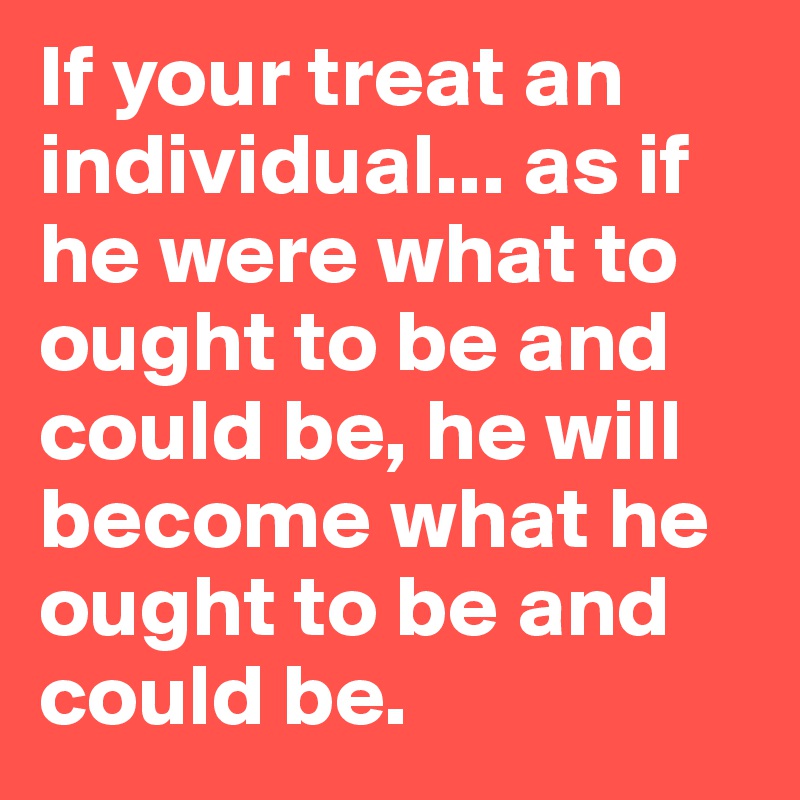 If your treat an individual... as if he were what to ought to be and could be, he will become what he ought to be and could be.