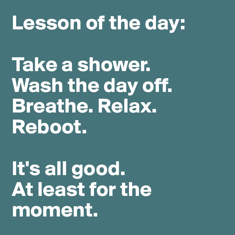 Lesson of the day:

Take a shower. 
Wash the day off. Breathe. Relax. Reboot. 

It's all good. 
At least for the moment. 