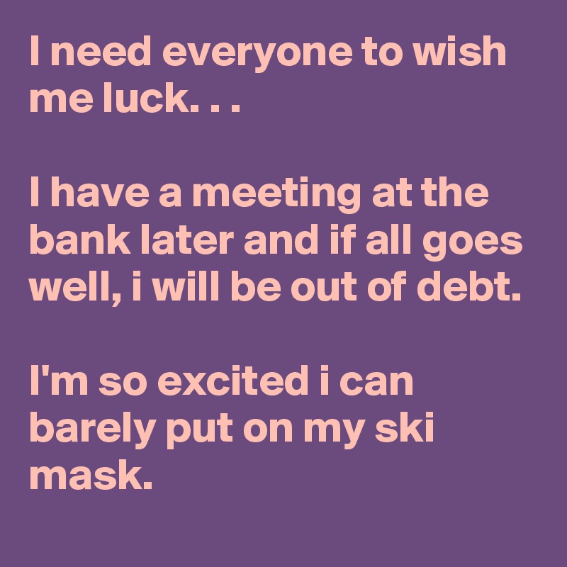 I need everyone to wish me luck. . .

I have a meeting at the bank later and if all goes well, i will be out of debt.

I'm so excited i can barely put on my ski mask.