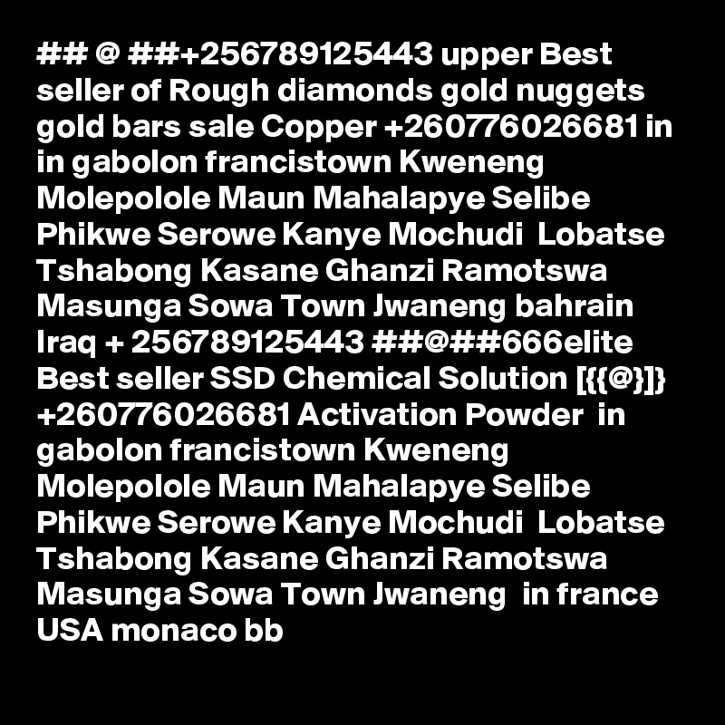 ## @ ##+256789125443 upper Best seller of Rough diamonds gold nuggets gold bars sale Copper +260776026681 in in gabolon francistown Kweneng Molepolole Maun Mahalapye Selibe Phikwe Serowe Kanye Mochudi  Lobatse Tshabong Kasane Ghanzi Ramotswa Masunga Sowa Town Jwaneng bahrain Iraq + 256789125443 ##@##666elite Best seller SSD Chemical Solution [{{@}]} +260776026681 Activation Powder  in gabolon francistown Kweneng Molepolole Maun Mahalapye Selibe Phikwe Serowe Kanye Mochudi  Lobatse Tshabong Kasane Ghanzi Ramotswa Masunga Sowa Town Jwaneng  in france USA monaco bb 