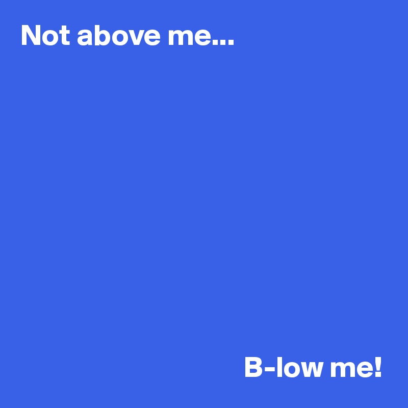 Not above me...










                                     B-low me!