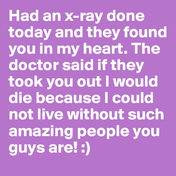 Had an x-ray done today and they found you in my heart. The doctor said if they took you out I would die because I could not live without such amazing people you guys are! :)