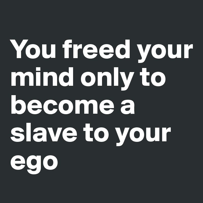 
You freed your mind only to become a slave to your ego