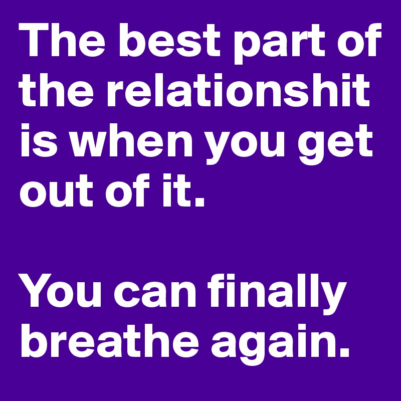 The best part of the relationshit is when you get out of it. 

You can finally breathe again. 