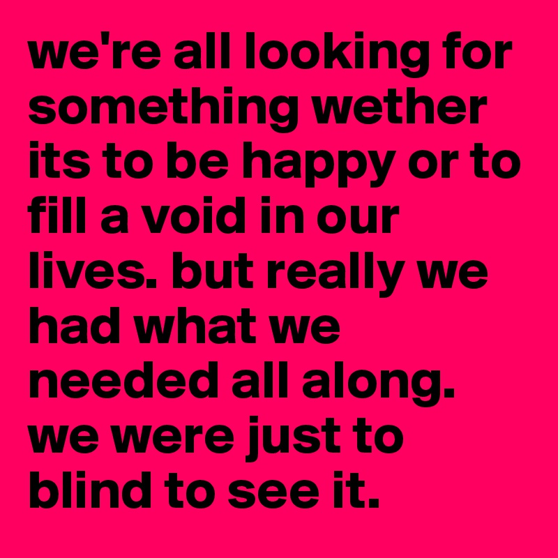 we're all looking for something wether its to be happy or to fill a void in our lives. but really we had what we needed all along. we were just to blind to see it. 