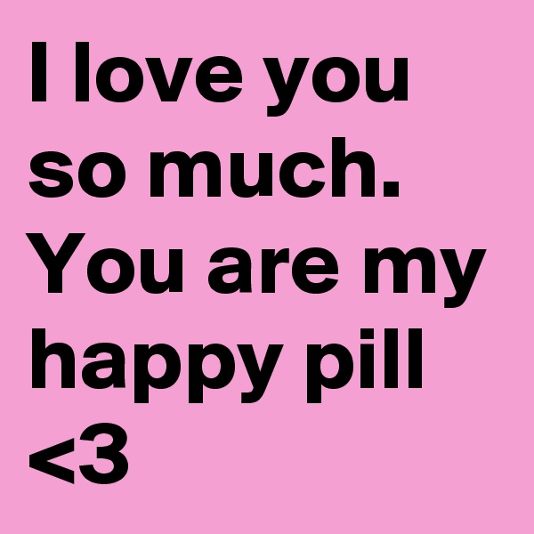 I love you so much. You are my happy pill <3