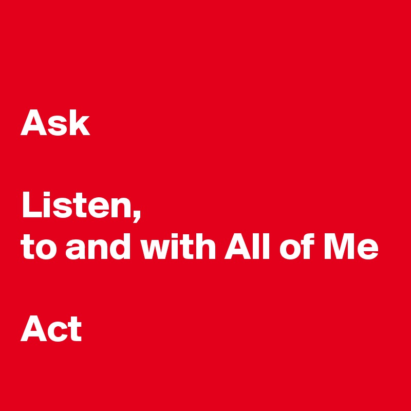 

Ask

Listen, 
to and with All of Me

Act