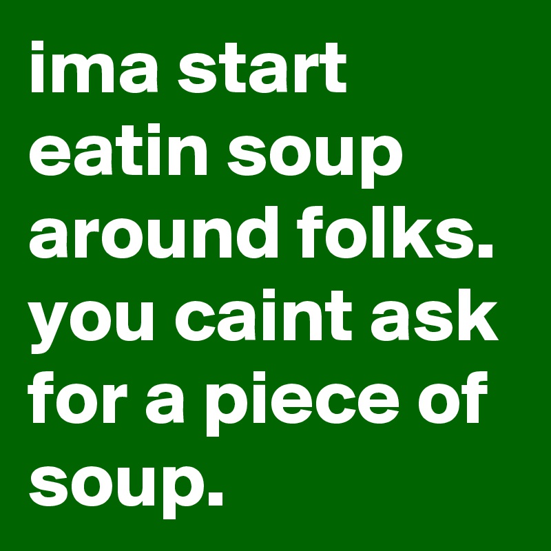 ima start eatin soup around folks. you caint ask for a piece of soup.