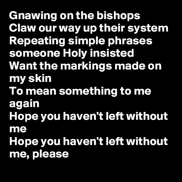 Gnawing on the bishops
Claw our way up their system
Repeating simple phrases someone Holy insisted
Want the markings made on my skin
To mean something to me again
Hope you haven't left without me
Hope you haven't left without me, please